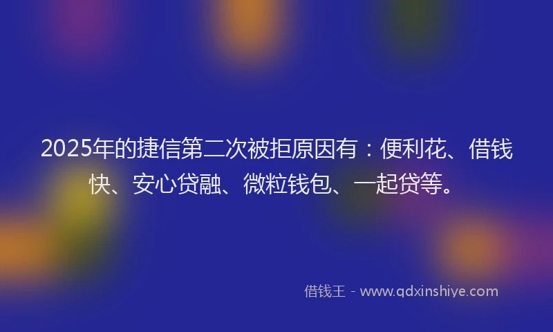 2025年的捷信第二次被拒原因有:便利花、借钱快、安心贷融、微粒钱包、一起贷等。