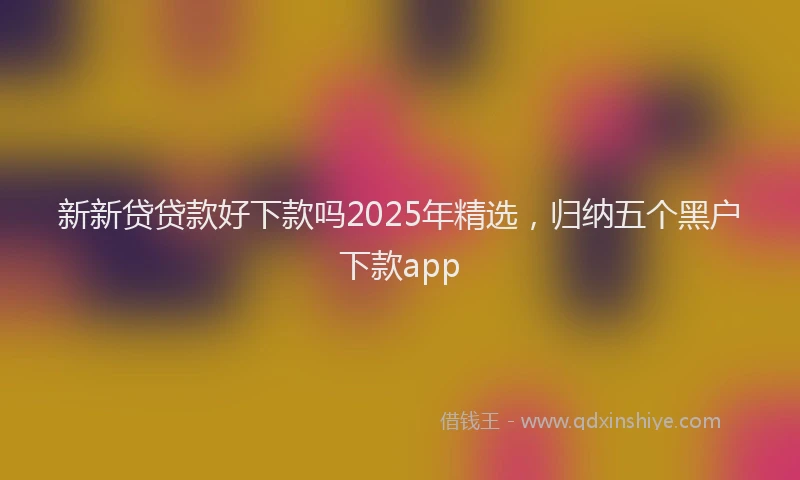 新新贷贷款好下款吗2025年精选，归纳五个黑户下款app