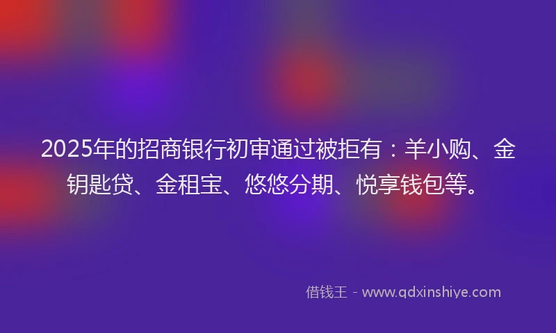 2025年的招商银行初审通过被拒有：羊小购、金钥匙贷、金租宝、悠悠分期、悦享钱包等。