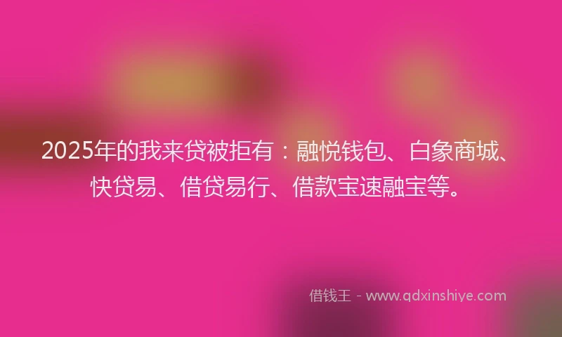 2025年的我来贷被拒有：融悦钱包、白象商城、快贷易、借贷易行、借款宝速融宝等。
