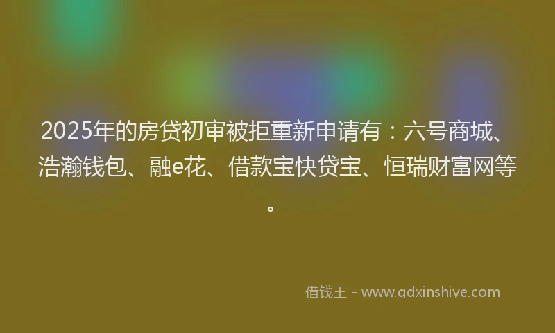 2025年的房贷初审被拒重新申请有：六号商城、浩瀚钱包、融e花、借款宝快贷宝、恒瑞财富网等。
