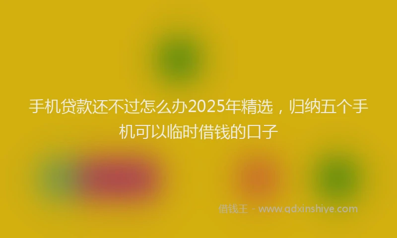 手机贷款还不过怎么办2025年精选，归纳五个手机可以临时借钱的口子