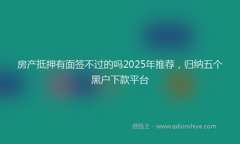 房产抵押有面签不过的吗2025年推荐，归纳五个黑户下款平台