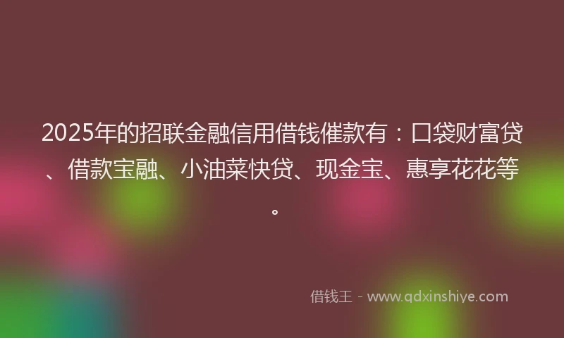 2025年的招联金融信用借钱催款有：口袋财富贷、借款宝融、小油菜快贷、现金宝、惠享花花等。