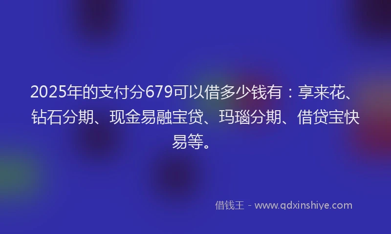 2025年的支付分679可以借多少钱有：享来花、钻石分期、现金易融宝贷、玛瑙分期、借贷宝快易等。