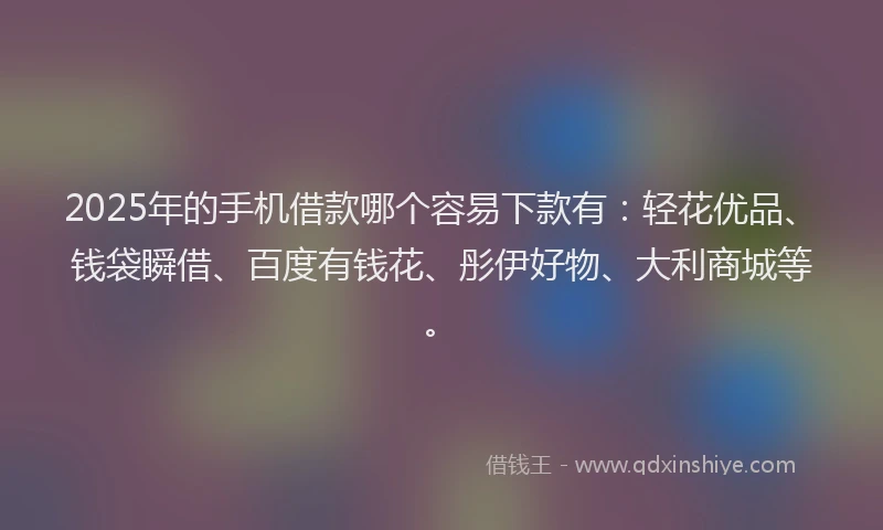 2025年的手机借款哪个容易下款有：轻花优品、钱袋瞬借、百度有钱花、彤伊好物、大利商城等。
