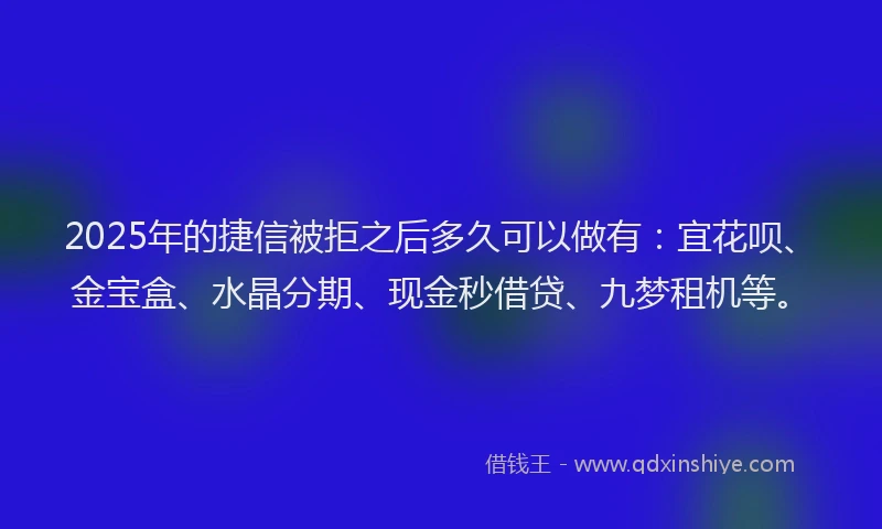 2025年的捷信被拒之后多久可以做有：宜花呗、金宝盒、水晶分期、现金秒借贷、九梦租机等。