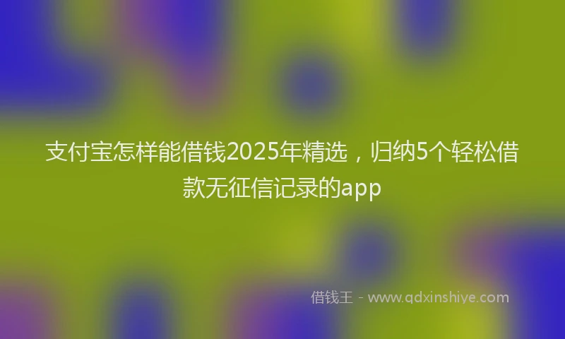 支付宝怎样能借钱2025年精选，归纳5个轻松借款无征信记录的app