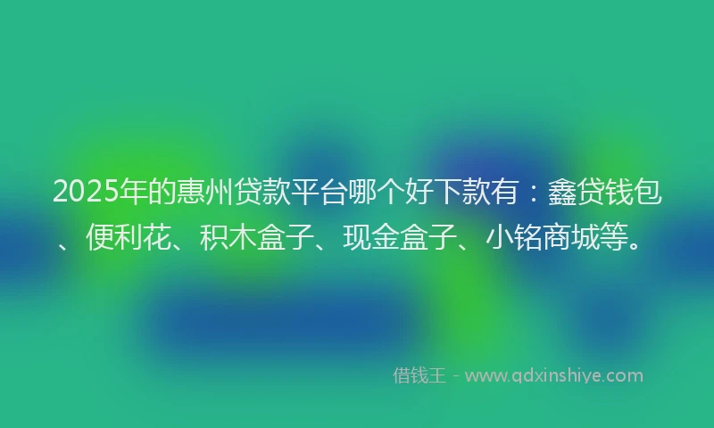 2025年的惠州贷款平台哪个好下款有：鑫贷钱包、便利花、积木盒子、现金盒子、小铭商城等。