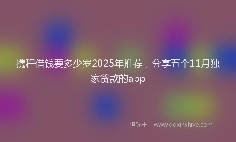 携程借钱要多少岁2025年推荐，分享五个11月独家贷款的app