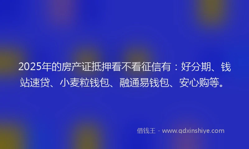2025年的房产证抵押看不看征信有：好分期、钱站速贷、小麦粒钱包、融通易钱包、安心购等。