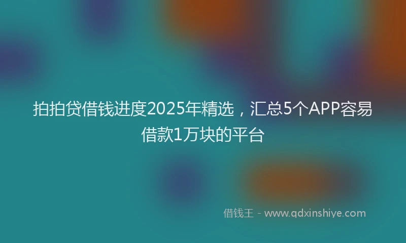 拍拍贷借钱进度2025年精选，汇总5个APP容易借款1万块的平台