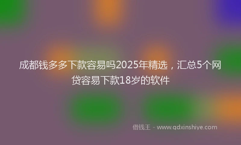 成都钱多多下款容易吗2025年精选，汇总5个网贷容易下款18岁的软件