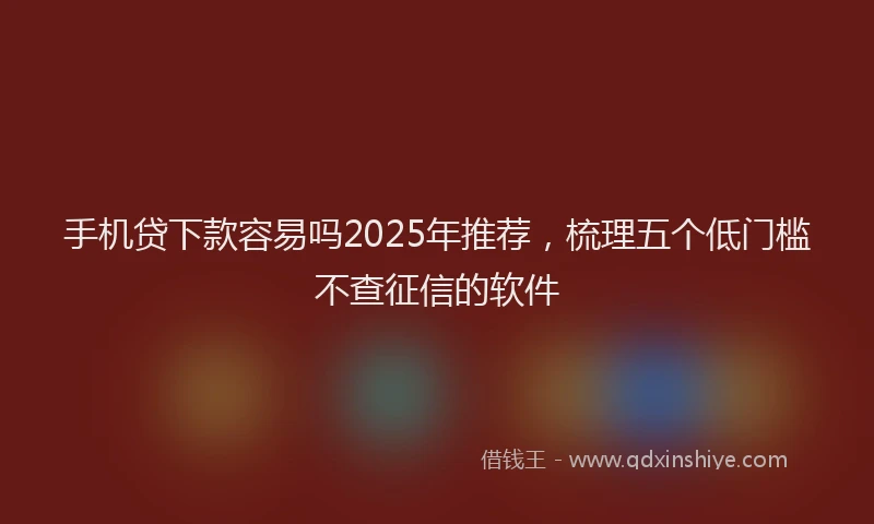 手机贷下款容易吗2025年推荐，梳理五个低门槛不查征信的软件
