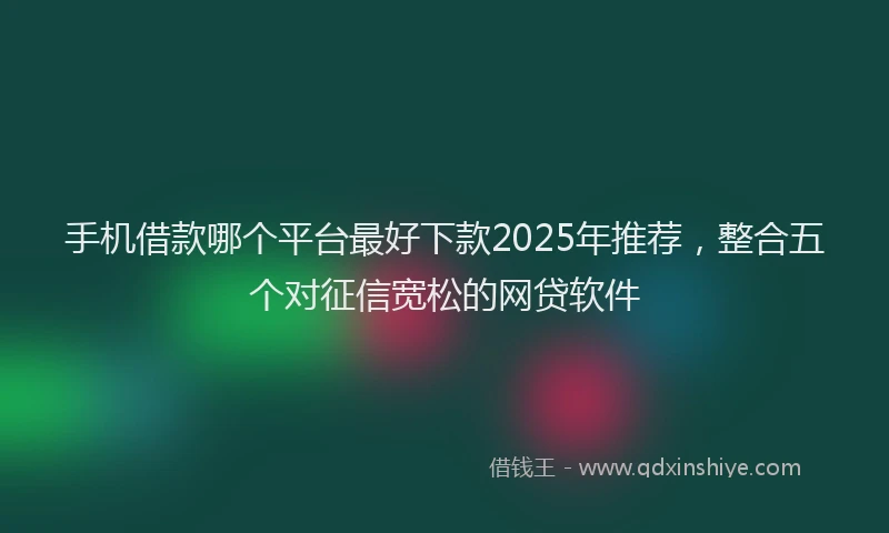 手机借款哪个平台最好下款2025年推荐，整合五个对征信宽松的网贷软件
