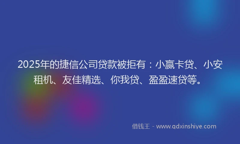 2025年的捷信公司贷款被拒有：小赢卡贷、小安租机、友佳精选、你我贷、盈盈速贷等。
