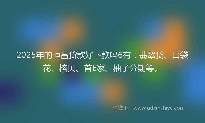 2025年的恒昌贷款好下款吗6有：翡翠贷、口袋花、榕贝、首E家、柚子分期等。