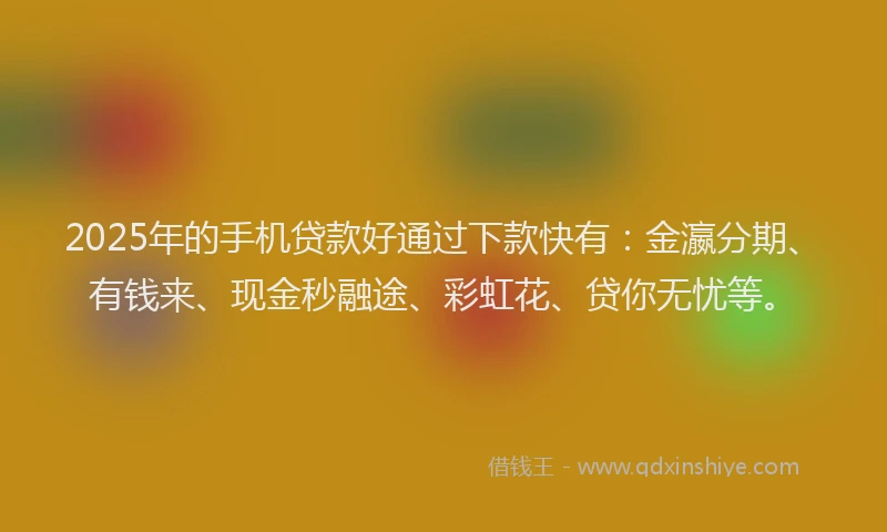 2025年的手机贷款好通过下款快有：金瀛分期、有钱来、现金秒融途、彩虹花、贷你无忧等。