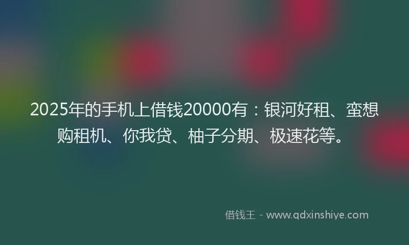 2025年的手机上借钱20000有：银河好租、蛮想购租机、你我贷、柚子分期、极速花等。
