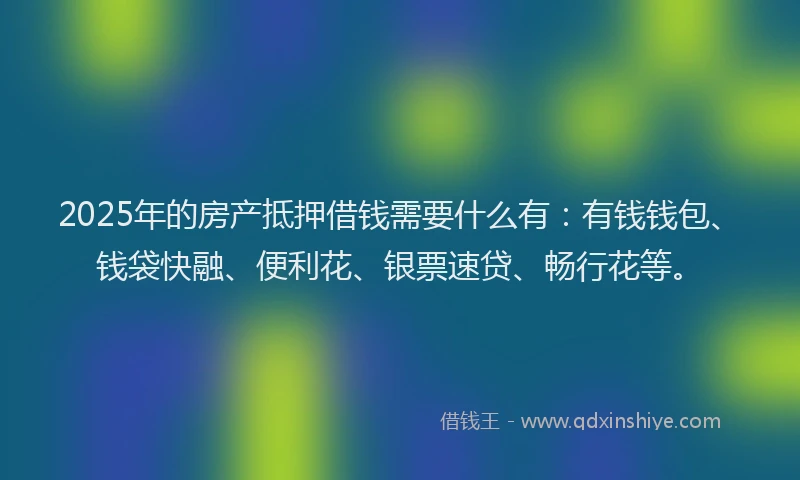 2025年的房产抵押借钱需要什么有：有钱钱包、钱袋快融、便利花、银票速贷、畅行花等。