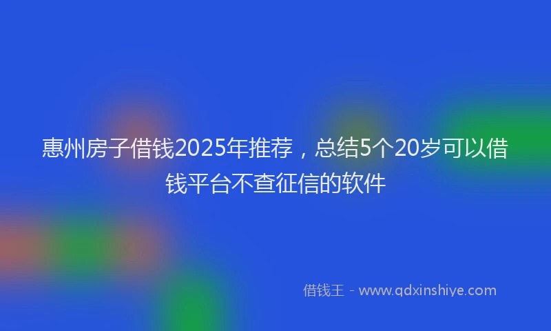 惠州房子借钱2025年推荐，总结5个20岁可以借钱平台不查征信的软件
