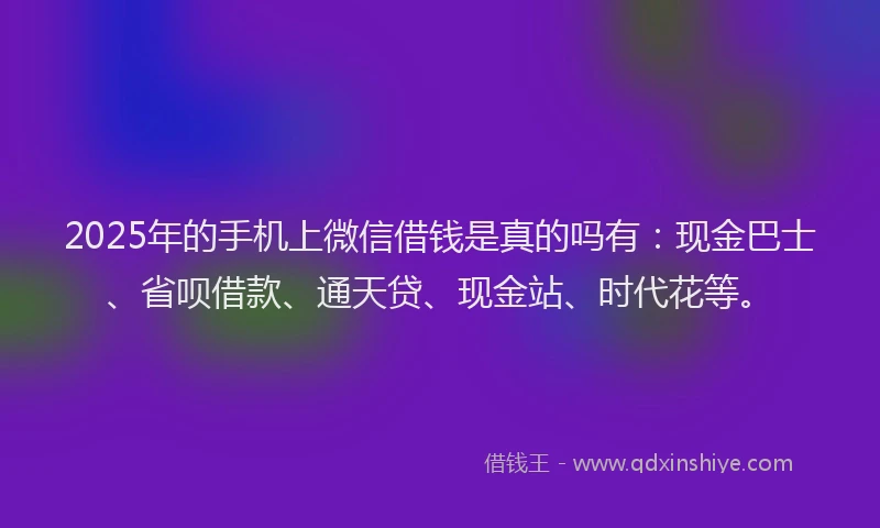 2025年的手机上微信借钱是真的吗有：现金巴士、省呗借款、通天贷、现金站、时代花等。