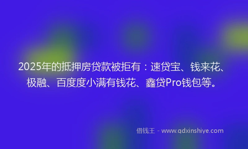2025年的抵押房贷款被拒有：速贷宝、钱来花、极融、百度度小满有钱花、鑫贷Pro钱包等。