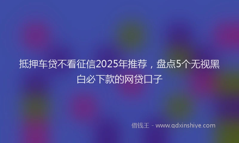 抵押车贷不看征信2025年推荐，盘点5个无视黑白必下款的网贷口子
