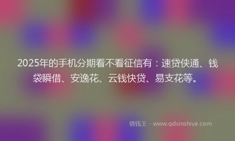 2025年的手机分期看不看征信有：速贷侠通、钱袋瞬借、安逸花、云钱快贷、易支花等。