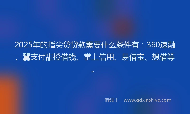 2025年的指尖贷贷款需要什么条件有:360速融、翼支付甜橙借钱、掌上信用、易借宝、想借等。