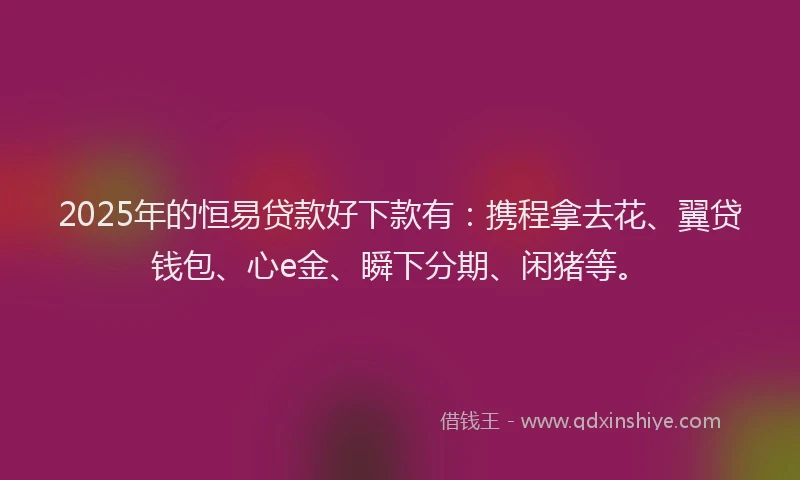 2025年的恒易贷款好下款有：携程拿去花、翼贷钱包、心e金、瞬下分期、闲猪等。