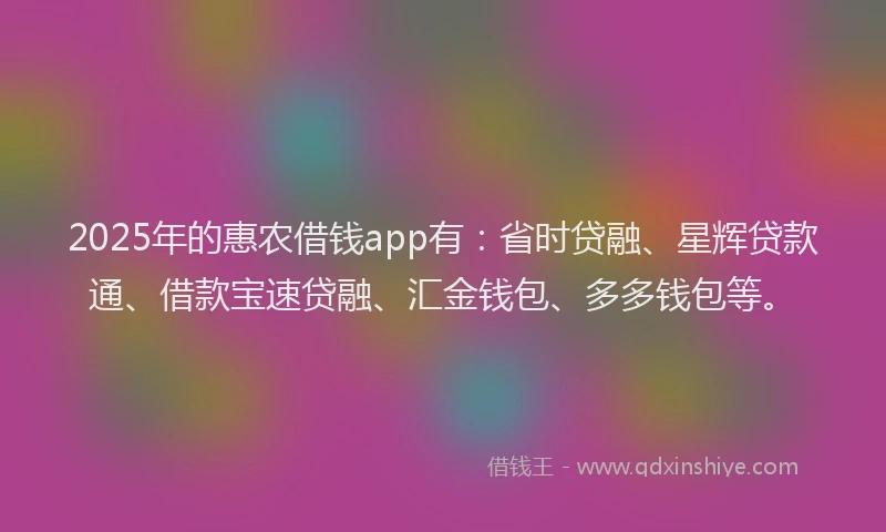 2025年的惠农借钱app有：省时贷融、星辉贷款通、借款宝速贷融、汇金钱包、多多钱包等。
