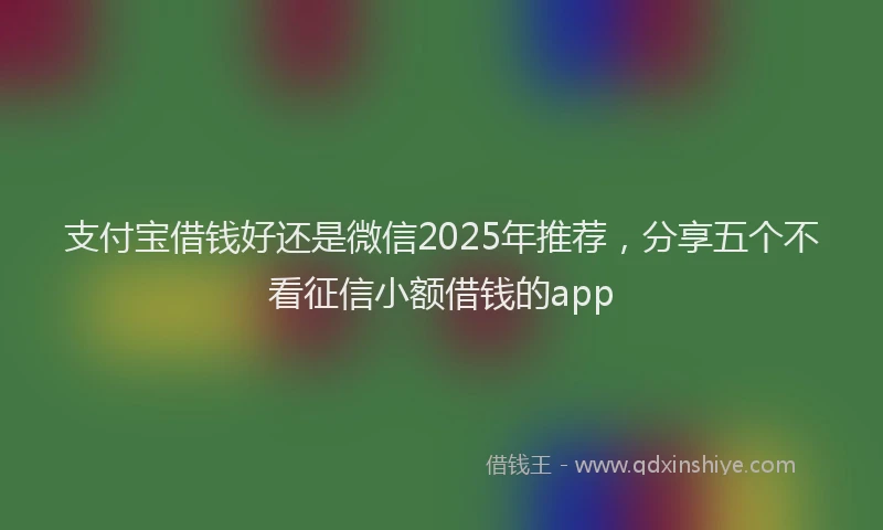 支付宝借钱好还是微信2025年推荐，分享五个不看征信小额借钱的app