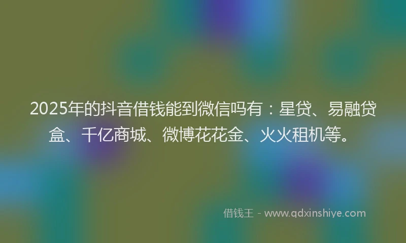 2025年的抖音借钱能到微信吗有：星贷、易融贷盒、千亿商城、微博花花金、火火租机等。