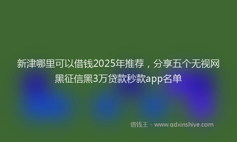 新津哪里可以借钱2025年推荐，分享五个无视网黑征信黑3万贷款秒款app名单