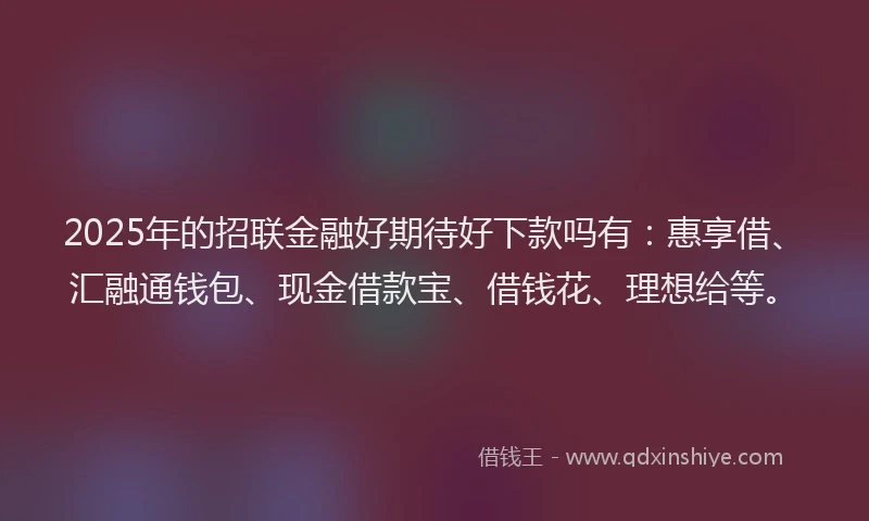 2025年的招联金融好期待好下款吗有：惠享借、汇融通钱包、现金借款宝、借钱花、理想给等。