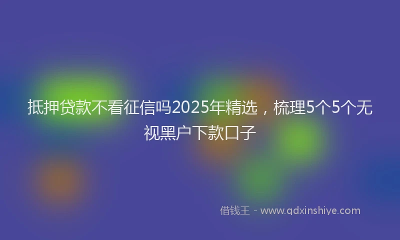 抵押贷款不看征信吗2025年精选，梳理5个5个无视黑户下款口子