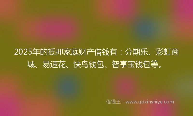 2025年的抵押家庭财产借钱有：分期乐、彩虹商城、易速花、快鸟钱包、智享宝钱包等。