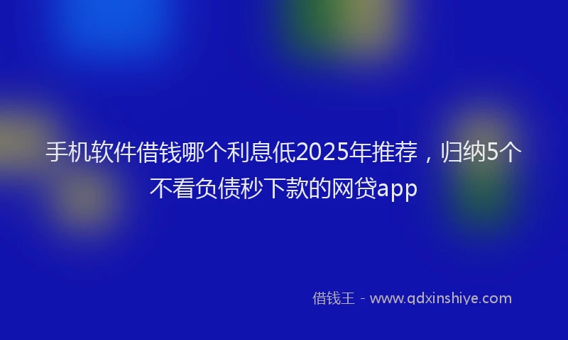 手机软件借钱哪个利息低2025年推荐，归纳5个不看负债秒下款的网贷app