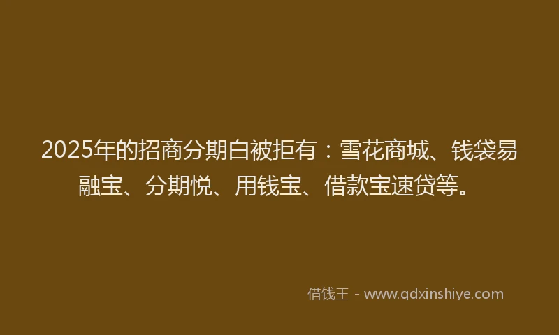 2025年的招商分期白被拒有：雪花商城、钱袋易融宝、分期悦、用钱宝、借款宝速贷等。