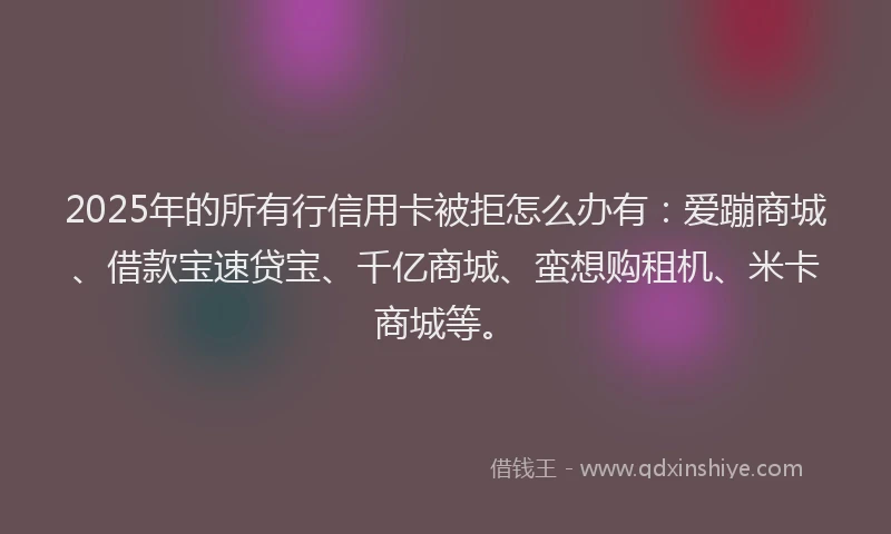 2025年的所有行信用卡被拒怎么办有：爱蹦商城、借款宝速贷宝、千亿商城、蛮想购租机、米卡商城等。