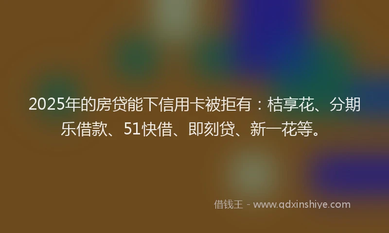 2025年的房贷能下信用卡被拒有：桔享花、分期乐借款、51快借、即刻贷、新一花等。