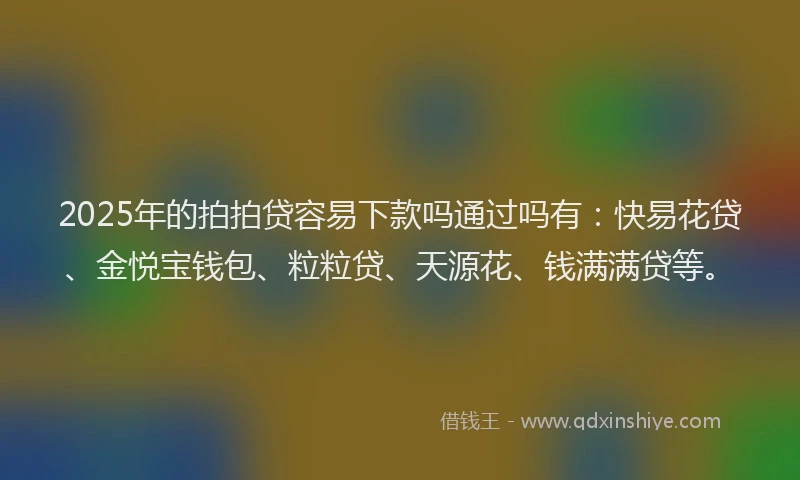2025年的拍拍贷容易下款吗通过吗有：快易花贷、金悦宝钱包、粒粒贷、天源花、钱满满贷等。