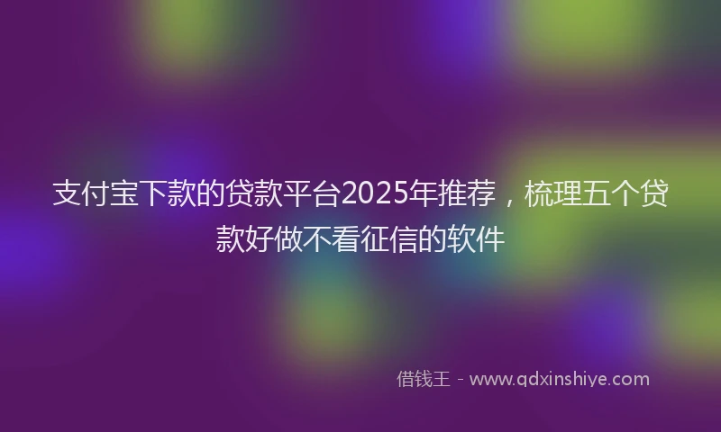 支付宝下款的贷款平台2025年推荐，梳理五个贷款好做不看征信的软件