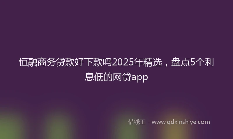 恒融商务贷款好下款吗2025年精选，盘点5个利息低的网贷app