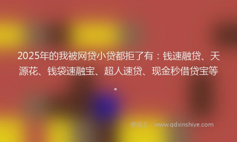 2025年的我被网贷小贷都拒了有：钱速融贷、天源花、钱袋速融宝、超人速贷、现金秒借贷宝等。