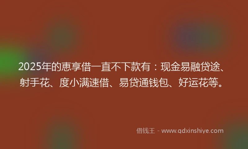 2025年的恵享借一直不下款有：现金易融贷途、射手花、度小满速借、易贷通钱包、好运花等。