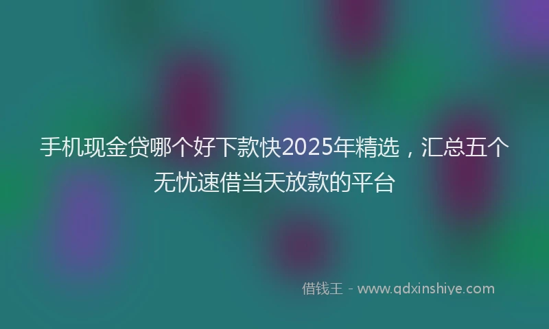 手机现金贷哪个好下款快2025年精选，汇总五个无忧速借当天放款的平台