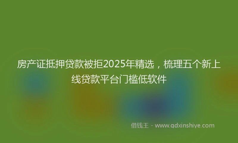 房产证抵押贷款被拒2025年精选，梳理五个新上线贷款平台门槛低软件