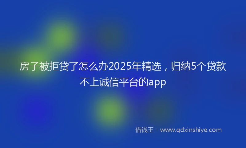 房子被拒贷了怎么办2025年精选，归纳5个贷款不上诚信平台的app